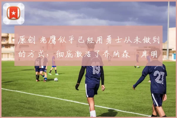 原创 老鹰似乎已经用勇士从未做到的方式,彻底激活了乔纳森・库明加