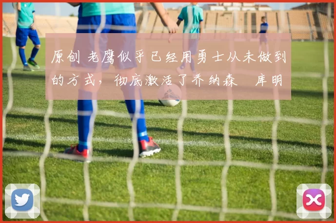 原创 老鹰似乎已经用勇士从未做到的方式，彻底激活了乔纳森・库明加