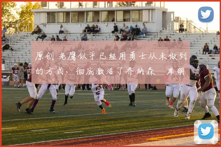 原创 老鹰似乎已经用勇士从未做到的方式,彻底激活了乔纳森・库明加