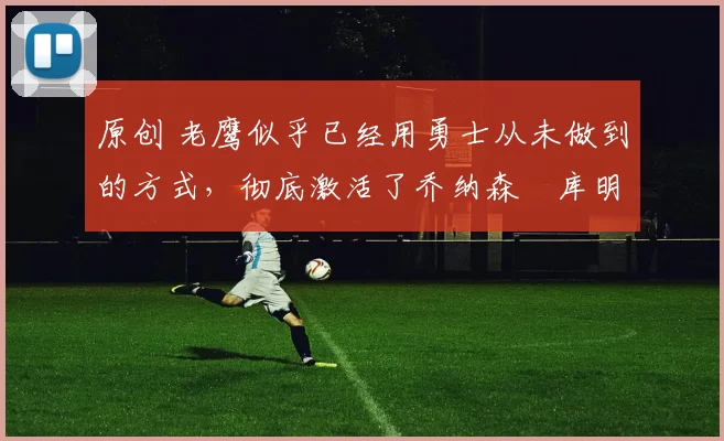 原创 老鹰似乎已经用勇士从未做到的方式,彻底激活了乔纳森・库明加