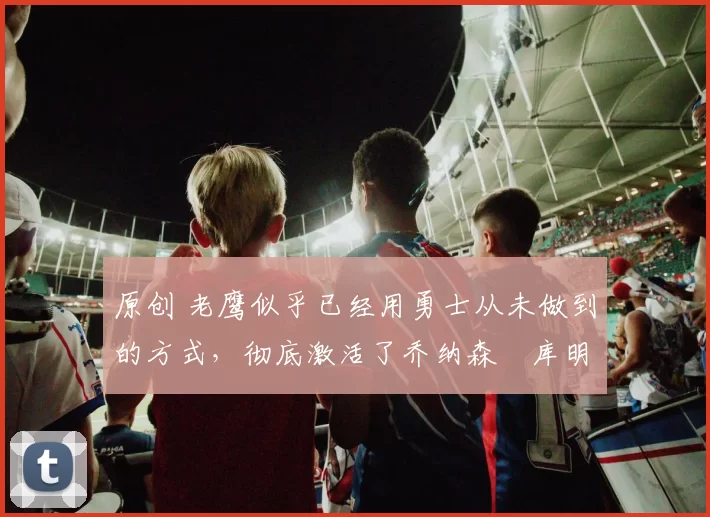 原创 老鹰似乎已经用勇士从未做到的方式，彻底激活了乔纳森・库明加