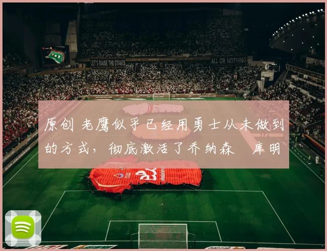 原创 老鹰似乎已经用勇士从未做到的方式，彻底激活了乔纳森・库明加