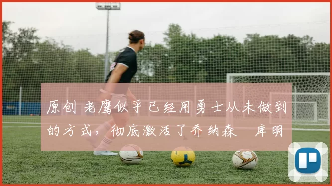 原创 老鹰似乎已经用勇士从未做到的方式，彻底激活了乔纳森・库明加