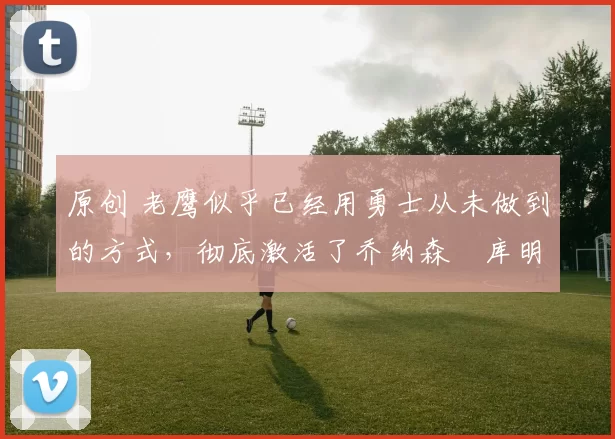 原创 老鹰似乎已经用勇士从未做到的方式，彻底激活了乔纳森・库明加