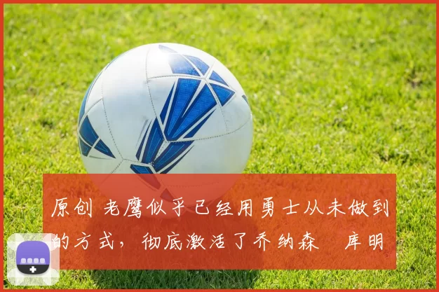 原创 老鹰似乎已经用勇士从未做到的方式,彻底激活了乔纳森・库明加