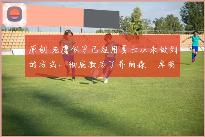 原创 老鹰似乎已经用勇士从未做到的方式，彻底激活了乔纳森・库明加