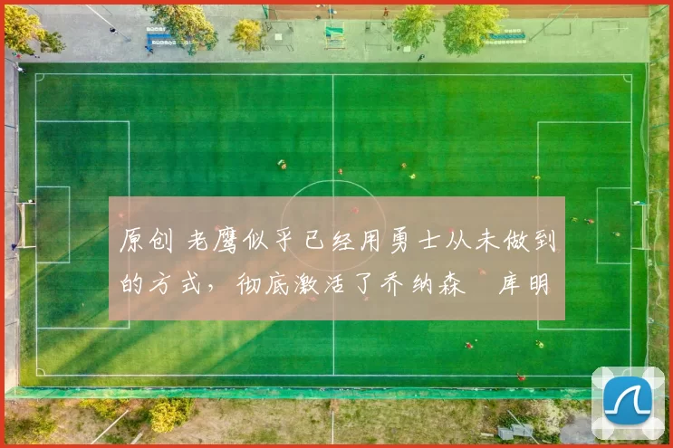 原创 老鹰似乎已经用勇士从未做到的方式,彻底激活了乔纳森・库明加