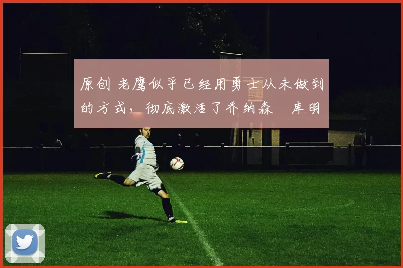 原创 老鹰似乎已经用勇士从未做到的方式，彻底激活了乔纳森・库明加