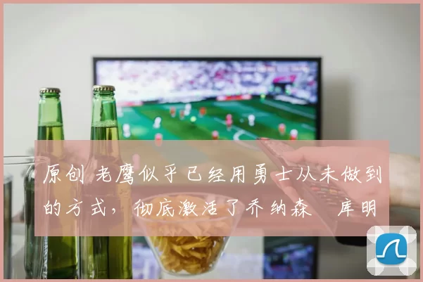 原创 老鹰似乎已经用勇士从未做到的方式,彻底激活了乔纳森・库明加