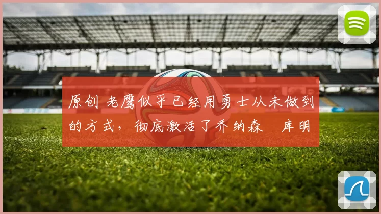 原创 老鹰似乎已经用勇士从未做到的方式，彻底激活了乔纳森・库明加