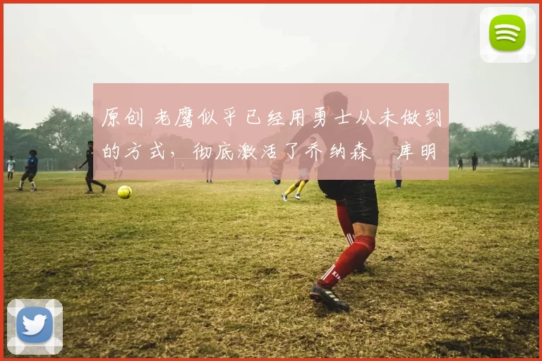 原创 老鹰似乎已经用勇士从未做到的方式，彻底激活了乔纳森・库明加