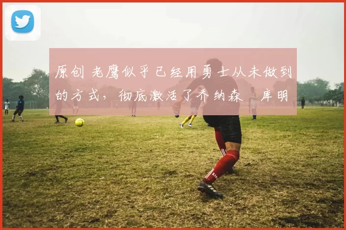 原创 老鹰似乎已经用勇士从未做到的方式，彻底激活了乔纳森・库明加