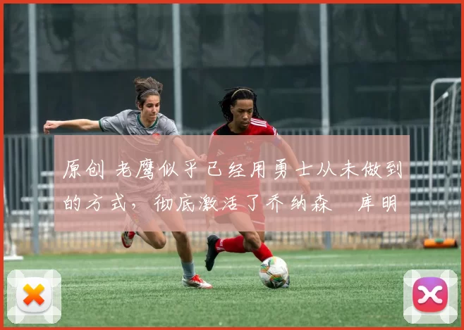 原创 老鹰似乎已经用勇士从未做到的方式，彻底激活了乔纳森・库明加