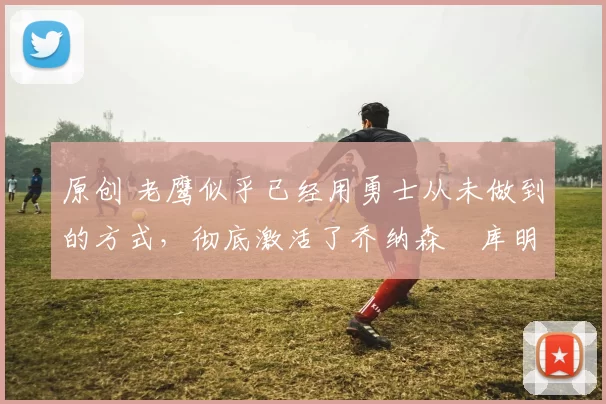 原创 老鹰似乎已经用勇士从未做到的方式，彻底激活了乔纳森・库明加