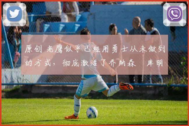 原创 老鹰似乎已经用勇士从未做到的方式，彻底激活了乔纳森・库明加