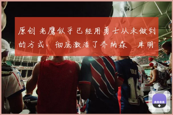 原创 老鹰似乎已经用勇士从未做到的方式，彻底激活了乔纳森・库明加