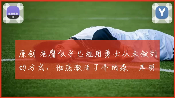 原创 老鹰似乎已经用勇士从未做到的方式，彻底激活了乔纳森・库明加