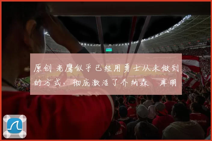 原创 老鹰似乎已经用勇士从未做到的方式，彻底激活了乔纳森・库明加