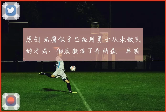 原创 老鹰似乎已经用勇士从未做到的方式,彻底激活了乔纳森・库明加