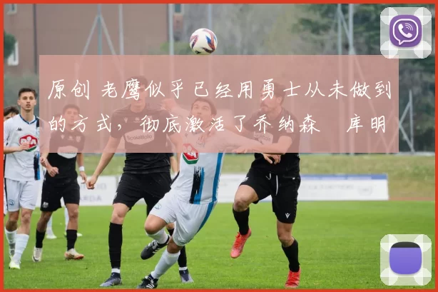 原创 老鹰似乎已经用勇士从未做到的方式,彻底激活了乔纳森・库明加