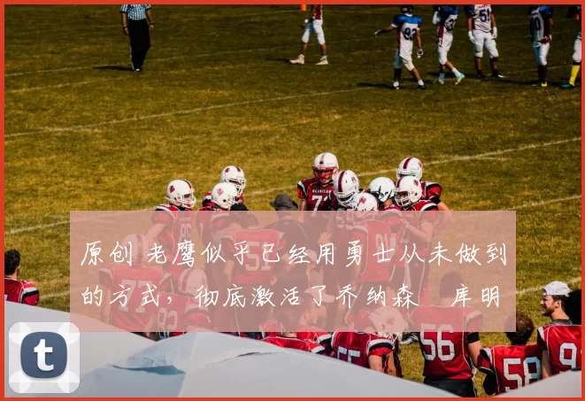 原创 老鹰似乎已经用勇士从未做到的方式,彻底激活了乔纳森・库明加