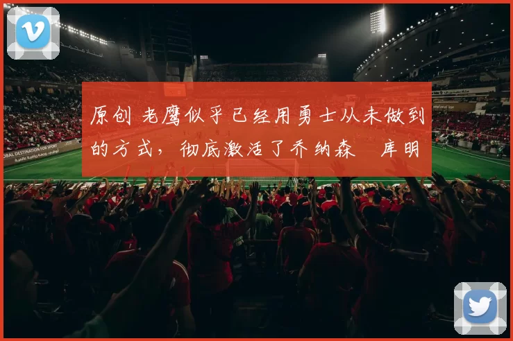 原创 老鹰似乎已经用勇士从未做到的方式，彻底激活了乔纳森・库明加