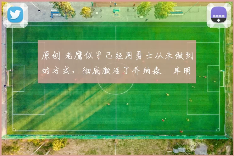 原创 老鹰似乎已经用勇士从未做到的方式，彻底激活了乔纳森・库明加