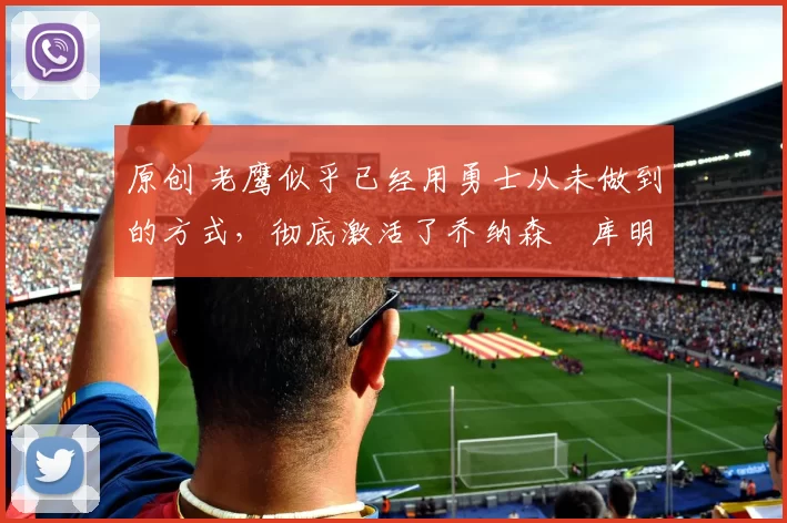 原创 老鹰似乎已经用勇士从未做到的方式，彻底激活了乔纳森・库明加