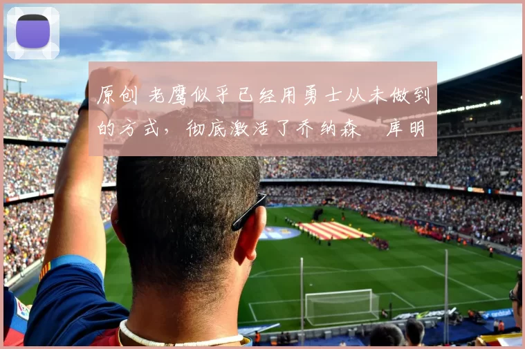 原创 老鹰似乎已经用勇士从未做到的方式,彻底激活了乔纳森・库明加