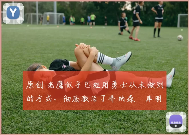 原创 老鹰似乎已经用勇士从未做到的方式，彻底激活了乔纳森・库明加