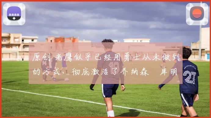 原创 老鹰似乎已经用勇士从未做到的方式,彻底激活了乔纳森・库明加