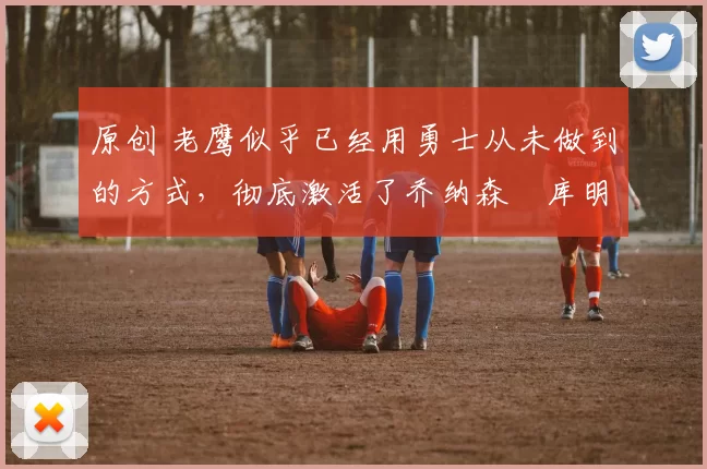 原创 老鹰似乎已经用勇士从未做到的方式,彻底激活了乔纳森・库明加