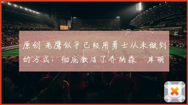 原创 老鹰似乎已经用勇士从未做到的方式，彻底激活了乔纳森・库明加