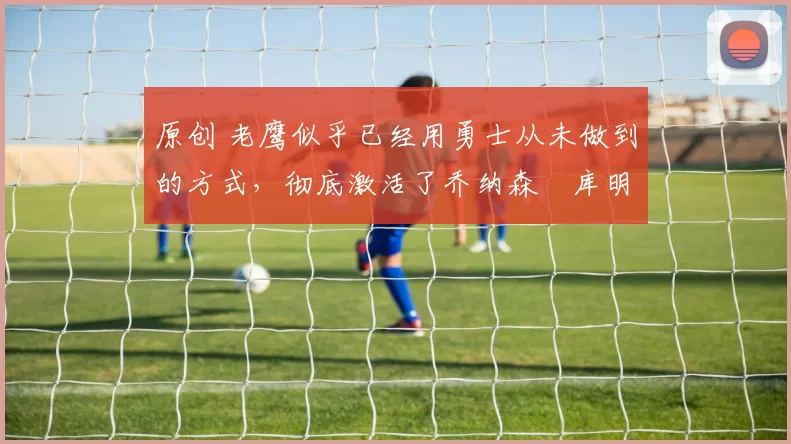 原创 老鹰似乎已经用勇士从未做到的方式，彻底激活了乔纳森・库明加