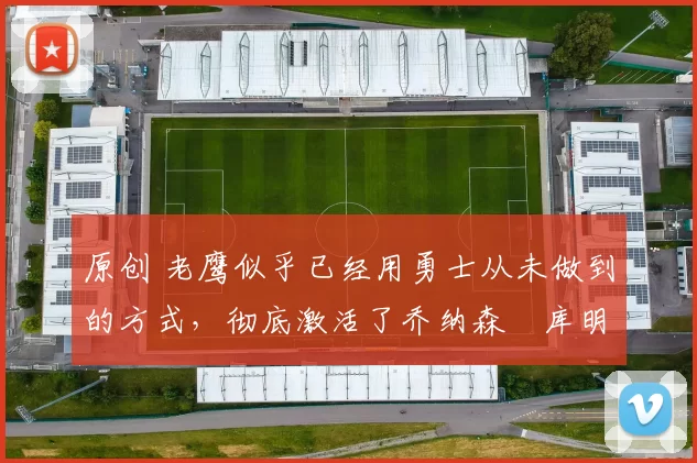 原创 老鹰似乎已经用勇士从未做到的方式，彻底激活了乔纳森・库明加