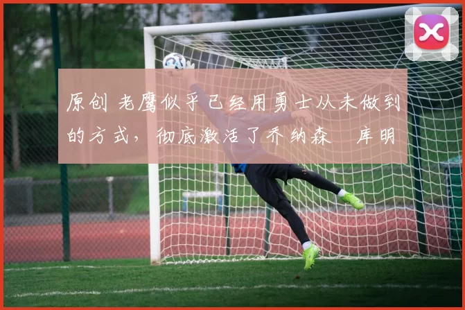 原创 老鹰似乎已经用勇士从未做到的方式,彻底激活了乔纳森・库明加