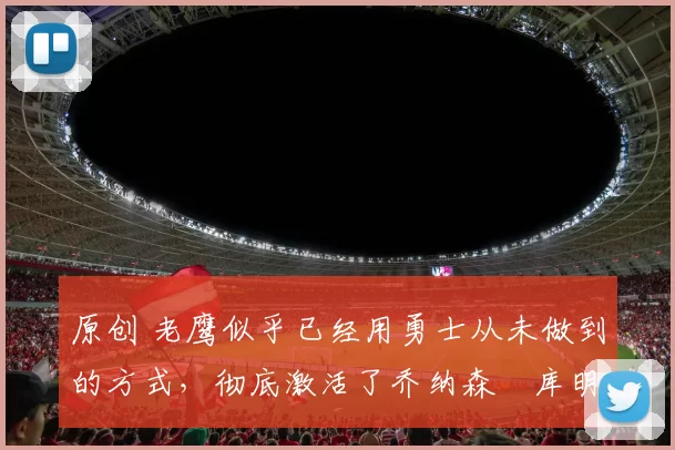 原创 老鹰似乎已经用勇士从未做到的方式,彻底激活了乔纳森・库明加