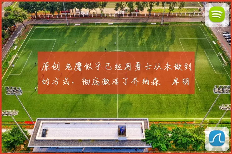 原创 老鹰似乎已经用勇士从未做到的方式，彻底激活了乔纳森・库明加