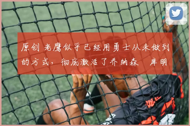 原创 老鹰似乎已经用勇士从未做到的方式，彻底激活了乔纳森・库明加