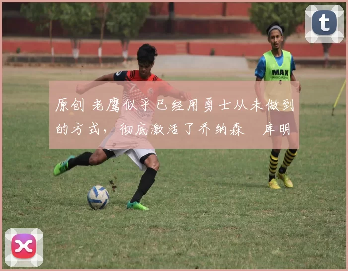 原创 老鹰似乎已经用勇士从未做到的方式，彻底激活了乔纳森・库明加