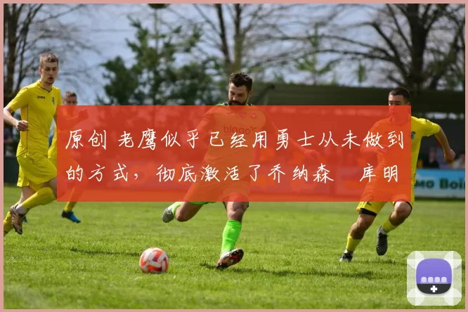 原创 老鹰似乎已经用勇士从未做到的方式，彻底激活了乔纳森・库明加