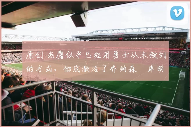 原创 老鹰似乎已经用勇士从未做到的方式,彻底激活了乔纳森・库明加