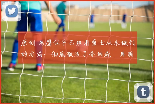 原创 老鹰似乎已经用勇士从未做到的方式,彻底激活了乔纳森・库明加