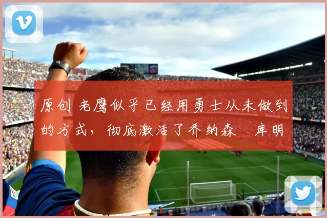 原创 老鹰似乎已经用勇士从未做到的方式,彻底激活了乔纳森・库明加