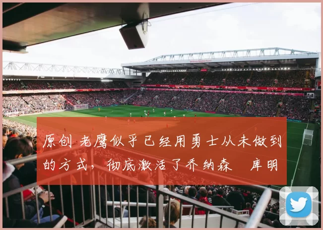 原创 老鹰似乎已经用勇士从未做到的方式，彻底激活了乔纳森・库明加