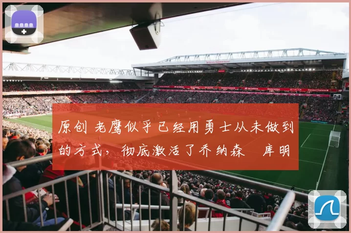 原创 老鹰似乎已经用勇士从未做到的方式，彻底激活了乔纳森・库明加