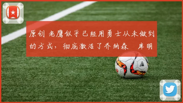 原创 老鹰似乎已经用勇士从未做到的方式,彻底激活了乔纳森・库明加