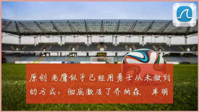 原创 老鹰似乎已经用勇士从未做到的方式,彻底激活了乔纳森・库明加