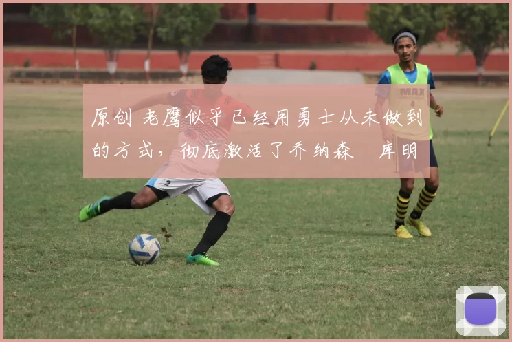 原创 老鹰似乎已经用勇士从未做到的方式,彻底激活了乔纳森・库明加