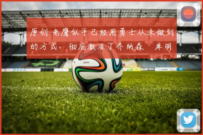 原创 老鹰似乎已经用勇士从未做到的方式，彻底激活了乔纳森・库明加